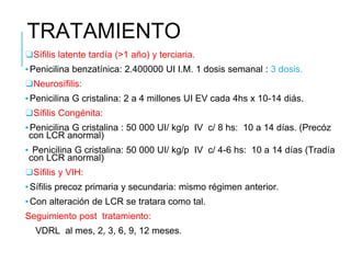 TRATAMIENTO
❑Sífilis latente tardía (>1 año) y terciaria.
▪Penicilina benzatínica: 2.400000 UI I.M. 1 dosis semanal : 3 dosis.
❑Neurosífilis:
▪Penicilina G cristalina: 2 a 4 millones UI EV cada 4hs x 10-14 diás.
❑Sífilis Congénita:
▪Penicilina G cristalina : 50 000 UI/ kg/p IV c/ 8 hs: 10 a 14 días. (Precóz
con LCR anormal)
▪ Penicilina G cristalina: 50 000 UI/ kg/p IV c/ 4-6 hs: 10 a 14 días (Tradía
con LCR anormal)
❑Sífilis y VIH:
▪Sífilis precoz primaria y secundaria: mismo régimen anterior.
▪Con alteración de LCR se tratara como tal.
Seguimiento post tratamiento:
VDRL al mes, 2, 3, 6, 9, 12 meses.
 
