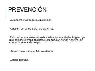 PREVENCIÓN
La manera mas segura: Abstención.
Relación duradera y con pareja única.
Evitar el consumo excesivo de sustancias (alcohol o drogas), ya
que bajo los efectos de estas sustancias se puede adoptar una
conducta sexual de riesgo.
Uso correcto y habitual de condones.
Control prenatal.
 