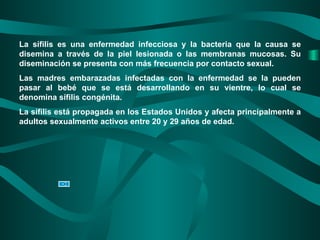 La sífilis es una enfermedad infecciosa y la bacteria que la causa se disemina a través de la piel lesionada o las membranas mucosas. Su diseminación se presenta con más frecuencia por contacto sexual. Las madres embarazadas infectadas con la enfermedad se la pueden pasar al bebé que se está desarrollando en su vientre, lo cual se denomina sífilis congénita. La sífilis está propagada en los Estados Unidos y afecta principalmente a adultos sexualmente activos entre 20 y 29 años de edad. 
