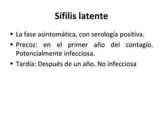 Sífilis latente
• La fase asintomática, con serología positiva.
• Precoz: en el primer año del contagio.
Potencialmente infecciosa.
• Tardía: Después de un año. No infecciosa
 