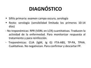 DIAGNÓSTICO
• Sífilis primaria: examen campo oscuro, serología
• Resto: serología (sensibilidad límitada los primeros 10-14
días)
- No treponémicas: RPR (VDRL en LCR) cuantitativas. Traducen la
actividad de la enfermedad. Para monitorizar respuesta al
tratamiento y para reinfección.
- Treponémicas: CLIA (IgM, Ig G) FTA-ABS, TP-PA, TPHA.
Cualitativas. No negativizan. Para confirmar y descartar FP.
 