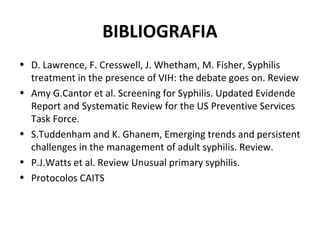 BIBLIOGRAFIA
• D. Lawrence, F. Cresswell, J. Whetham, M. Fisher, Syphilis
treatment in the presence of VIH: the debate goes on. Review
• Amy G.Cantor et al. Screening for Syphilis. Updated Evidende
Report and Systematic Review for the US Preventive Services
Task Force.
• S.Tuddenham and K. Ghanem, Emerging trends and persistent
challenges in the management of adult syphilis. Review.
• P.J.Watts et al. Review Unusual primary syphilis.
• Protocolos CAITS
 