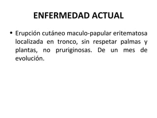 ENFERMEDAD ACTUAL
• Erupción cutáneo maculo-papular eritematosa
localizada en tronco, sin respetar palmas y
plantas, no pruriginosas. De un mes de
evolución.
 