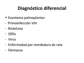 Diagnóstico diferencial
• Exantema palmoplantar:
- Primoinfección VIH
- Ricketsias
- Sífilis
- Virus
- Enfermedad por mordedura de rata
- Fármacos
 