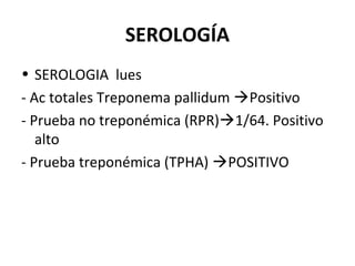SEROLOGÍA
• SEROLOGIA lues
- Ac totales Treponema pallidum Positivo
- Prueba no treponémica (RPR)1/64. Positivo
alto
- Prueba treponémica (TPHA) POSITIVO
 