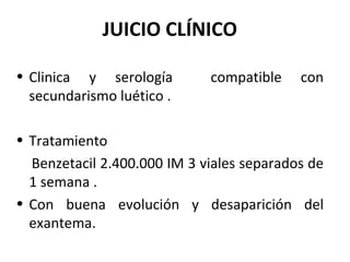 JUICIO CLÍNICO
• Clinica y serología compatible con
secundarismo luético .
• Tratamiento
Benzetacil 2.400.000 IM 3 viales separados de
1 semana .
• Con buena evolución y desaparición del
exantema.
 
