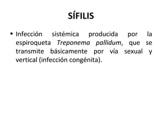SÍFILIS
• Infección sistémica producida por la
espiroqueta Treponema pallidum, que se
transmite básicamente por vía sexual y
vertical (infección congénita).
 