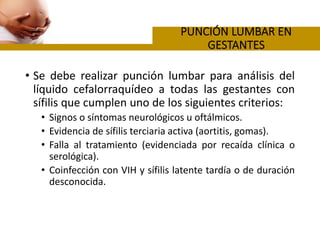 • Se debe realizar punción lumbar para análisis del
líquido cefalorraquídeo a todas las gestantes con
sífilis que cumplen uno de los siguientes criterios:
• Signos o síntomas neurológicos u oftálmicos.
• Evidencia de sífilis terciaria activa (aortitis, gomas).
• Falla al tratamiento (evidenciada por recaída clínica o
serológica).
• Coinfección con VIH y sífilis latente tardía o de duración
desconocida.
 