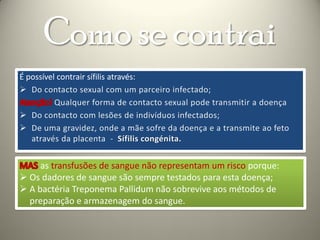 Como se contrai
É possível contrair sífilis através:




     as transfusões de sangue não representam um risco porque:
 Os dadores de sangue são sempre testados para esta doença;
 A bactéria Treponema Pallidum não sobrevive aos métodos de
  preparação e armazenagem do sangue.
 