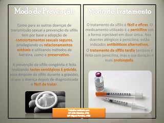 Como para as outras doenças de              O tratamento da sífilis é             .O
transmissão sexual a prevenção da sífilis      medicamento utilizado é a              sob
      tem por base a adopção de                  a forma injectável em dose única. Nos
                                     ,            doentes alérgicos à penicilina, estão
   privilegiando os                               indicados
             e utilizando métodos de            O                              também é
     barreira, como o              .           feito com penicilina, mas a sua duração é
                                                           mais              .
  A prevenção da sífilis congénita é feita
 realizando                               ,
para despiste da sífilis durante a gravidez,
já que a doença depois de diagnosticada
             é                .
 