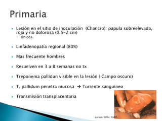  Lesión en el sitio de inoculación (Chancro): papula sobreelevada,
roja y no dolorosa (0.5-2 cm)
◦ Únicos.
 Linfadenopatía regional (80%)
 Mas frecuente hombres
 Resuelven en 3 a 8 semanas no tx
 Treponema pallidun visible en la lesión ( Campo oscuro)
 T. pallidum penetra mucosa  Torrente sanguíneo
 Transmisión transplacentaria
Lucero. Sífilis. FARO.
 