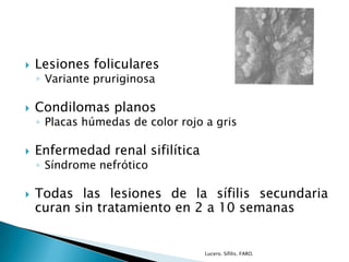  Lesiones foliculares
◦ Variante pruriginosa
 Condilomas planos
◦ Placas húmedas de color rojo a gris
 Enfermedad renal sifilítica
◦ Síndrome nefrótico
 Todas las lesiones de la sífilis secundaria
curan sin tratamiento en 2 a 10 semanas
Lucero. Sífilis. FARO.
 