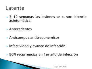  3-12 semanas las lesiones se curan: latencia
asintomática
 Antecedentes
 Anticuerpos antitreponemicos
 Infectividad y avance de infección
 90% recurrencias en 1er año de infección
Lucero. Sífilis. FARO.
 