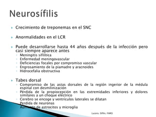  Crecimiento de treponemas en el SNC
 Anormalidades en el LCR
 Puede desarrollarse hasta 44 años después de la infección pero
casi siempre aparece antes
◦ Meningitis sifilítica
◦ Enfermedad meningovascular
◦ Deficiencias focales por compromiso vascular
◦ Engrosamiento de la piamadre y aracnoides
◦ Hidrocefalia obstructiva
 Tabes dorsal
◦ Compromiso de las astas dorsales de la región ingerior de la médula
espinal con desmilinización
◦ Pérdida de la propiocepción en las extremidades inferiores y dolores
similares a un choque eléctrico
◦ Cerebro se encoge y ventrículos laterales se dilatan
◦ Perdida de neuronas
◦ Aumento de astrocitos y microglia
Lucero. Sífilis. FARO.
 