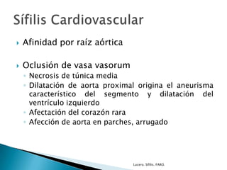  Afinidad por raíz aórtica
 Oclusión de vasa vasorum
◦ Necrosis de túnica media
◦ Dilatación de aorta proximal origina el aneurisma
característico del segmento y dilatación del
ventrículo izquierdo
◦ Afectación del corazón rara
◦ Afección de aorta en parches, arrugado
Lucero. Sífilis. FARO.
 