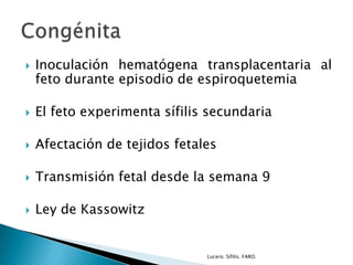  Inoculación hematógena transplacentaria al
feto durante episodio de espiroquetemia
 El feto experimenta sífilis secundaria
 Afectación de tejidos fetales
 Transmisión fetal desde la semana 9
 Ley de Kassowitz
Lucero. Sífilis. FARO.
 