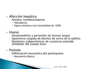  Afección hepática
◦ Anemia, trombocitopenia
 Hidropesía
 Signo ominoso con mortalidad de 100%
 Hueso
◦ Osteocondritis y periostitis de huesos largos
◦ Apariencia rasgada de dientes de sierra de la epífisis
◦ Depósitos subperiósticos de sustancia osteoide
alrededor del cuerpo óseo
 Pulmón
◦ Inflintración leucocítica del parénquima
 Neumonía blanca
Lucero. Sífilis. FARO.
 