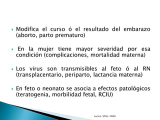  Modifica el curso ó el resultado del embarazo
(aborto, parto prematuro)
 En la mujer tiene mayor severidad por esa
condición (complicaciones, mortalidad materna)
 Los virus son transmisibles al feto ó al RN
(transplacentario, periparto, lactancia materna)
 En feto o neonato se asocia a efectos patológicos
(teratogenia, morbilidad fetal, RCIU)
Lucero. Sífilis. FARO.
 