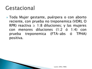  Toda Mujer gestante, puérpera o con aborto
reciente, con prueba no treponemica (VDRL O
RPR) reactiva ≥ 1:8 diluciones; y las mujeres
con menores diluciones (1:2 ó 1:4) con
prueba treponemica (FTA-abs ó TPHA)
positiva.
Lucero. Sífilis. FARO.
 