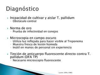  Incpacidad de cultivar y aislar T. pallidum
◦ Obstáculo central
 Norma de oro
◦ Prueba de infectividad en conejos
 Microscopia en campo oscuro
◦ Utiliza luz reflejada para hacer visible al Treponema
◦ Muestra fresca de lesión húmeda
◦ Inútil en manos de personal sin experiencia
 Tinción de anticuerpo fluorescente directo contra T.
pallidum (DFA TP)
◦ Necesario microscopio fluorescente
Lucero. Sífilis. FARO.
 