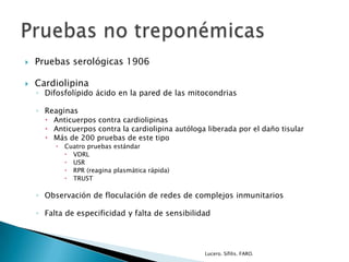  Pruebas serológicas 1906
 Cardiolipina
◦ Difosfolípido ácido en la pared de las mitocondrias
◦ Reaginas
 Anticuerpos contra cardiolipinas
 Anticuerpos contra la cardiolipina autóloga liberada por el daño tisular
 Más de 200 pruebas de este tipo
 Cuatro pruebas estándar
 VDRL
 USR
 RPR (reagina plasmática rápida)
 TRUST
◦ Observación de floculación de redes de complejos inmunitarios
◦ Falta de especificidad y falta de sensibilidad
Lucero. Sífilis. FARO.
 
