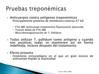  Anticuerpos contra antígenos treponémicos
◦ Principalmente proteína de membrana externa 47 kD
 FTA ABS (anticuerpo treponemico fluorescente absorvido
 Tinción doble de FTA ABS
 Miocrohemaglutinación de T. Pallidum
 Todas utilizan T. pallidum como antígeno y cuando
son positivas todas se mantienen así en forma
indefinida, incluso después del tratamiento
 Efecto prozona
◦ Fenómeno inmunológico en el que un gran exceso de
anticuerpo impide la reactividad
Lucero. Sífilis. FARO.
 