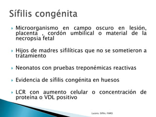  Microorganismo en campo oscuro en lesión,
placenta , cordón umbilical o material de la
necropsia fetal
 Hijos de madres sifilíticas que no se sometieron a
tratamiento
 Neonatos con pruebas treponémicas reactivas
 Evidencia de sífilis congénita en huesos
 LCR con aumento celular o concentración de
proteína o VDL positivo
Lucero. Sífilis. FARO.
 