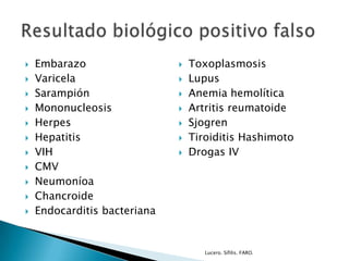 Embarazo
 Varicela
 Sarampión
 Mononucleosis
 Herpes
 Hepatitis
 VIH
 CMV
 Neumoníoa
 Chancroide
 Endocarditis bacteriana
 Toxoplasmosis
 Lupus
 Anemia hemolítica
 Artritis reumatoide
 Sjogren
 Tiroiditis Hashimoto
 Drogas IV
Lucero. Sífilis. FARO.
 
