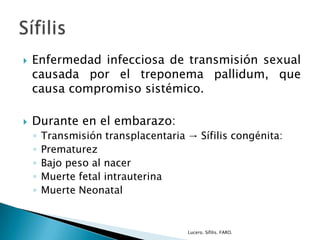  Enfermedad infecciosa de transmisión sexual
causada por el treponema pallidum, que
causa compromiso sistémico.
 Durante en el embarazo:
◦ Transmisión transplacentaria → Sífilis congénita:
◦ Prematurez
◦ Bajo peso al nacer
◦ Muerte fetal intrauterina
◦ Muerte Neonatal
Lucero. Sífilis. FARO.
 