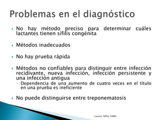  No hay método preciso para determinar cuáles
lactantes tienen sífilis congénita
 Métodos inadecuados
 No hay prueba rápida
 Métodos no confiables para distinguir entre infección
recidivante, nueva infección, infección persistente y
una infección antigua
◦ Dependencia de una aumento de cuatro veces en el título
en una prueba es ineficiente
 No puede distinguirse entre treponematosis
Lucero. Sífilis. FARO.
 