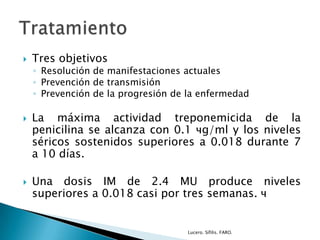  Tres objetivos
◦ Resolución de manifestaciones actuales
◦ Prevención de transmisión
◦ Prevención de la progresión de la enfermedad
 La máxima actividad treponemicida de la
penicilina se alcanza con 0.1 чg/ml y los niveles
séricos sostenidos superiores a 0.018 durante 7
a 10 días.
 Una dosis IM de 2.4 MU produce niveles
superiores a 0.018 casi por tres semanas. ч
Lucero. Sífilis. FARO.
 