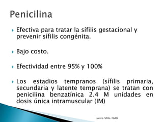  Efectiva para tratar la sífilis gestacional y
prevenir sífilis congénita.
 Bajo costo.
 Efectividad entre 95% y 100%
 Los estadios tempranos (sífilis primaria,
secundaria y latente temprana) se tratan con
penicilina benzatínica 2.4 M unidades en
dosis única intramuscular (IM)
Lucero. Sífilis. FARO.
 