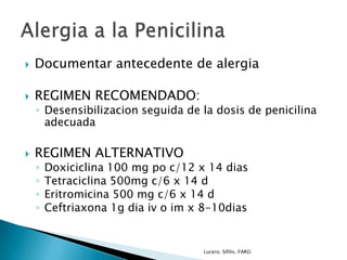  Documentar antecedente de alergia
 REGIMEN RECOMENDADO:
◦ Desensibilizacion seguida de la dosis de penicilina
adecuada
 REGIMEN ALTERNATIVO
◦ Doxiciclina 100 mg po c/12 x 14 dias
◦ Tetraciclina 500mg c/6 x 14 d
◦ Eritromicina 500 mg c/6 x 14 d
◦ Ceftriaxona 1g dia iv o im x 8-10dias
Lucero. Sífilis. FARO.
 