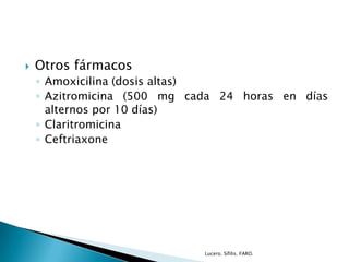  Otros fármacos
◦ Amoxicilina (dosis altas)
◦ Azitromicina (500 mg cada 24 horas en días
alternos por 10 días)
◦ Claritromicina
◦ Ceftriaxone
Lucero. Sífilis. FARO.
 