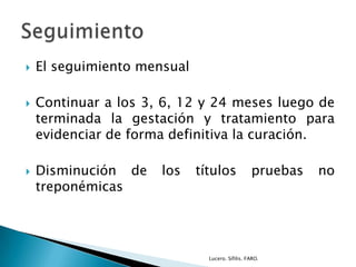  El seguimiento mensual
 Continuar a los 3, 6, 12 y 24 meses luego de
terminada la gestación y tratamiento para
evidenciar de forma definitiva la curación.
 Disminución de los títulos pruebas no
treponémicas
Lucero. Sífilis. FARO.
 