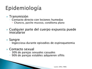  Transmisión
◦ Contacto directo con lesiones humedas
 Chancro, parche mucoso, condiloma plano
 Cualquier parte del cuerpo expuesta puede
inocularse
 Sangre
◦ Ingecciosa durante episodios de espiroquetemia
 Contacto sexual
◦ 30% de parejas sexuales casuales
◦ 90% de parejas estables adquieren sífilis
Lucero. Sífilis. FARO.
 