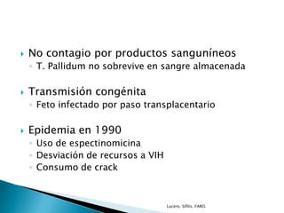  No contagio por productos sanguníneos
◦ T. Pallidum no sobrevive en sangre almacenada
 Transmisión congénita
◦ Feto infectado por paso transplacentario
 Epidemia en 1990
◦ Uso de espectinomicina
◦ Desviación de recursos a VIH
◦ Consumo de crack
Lucero. Sífilis. FARO.
 