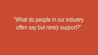 “What do people in our industry
often say but rarely support?”
 