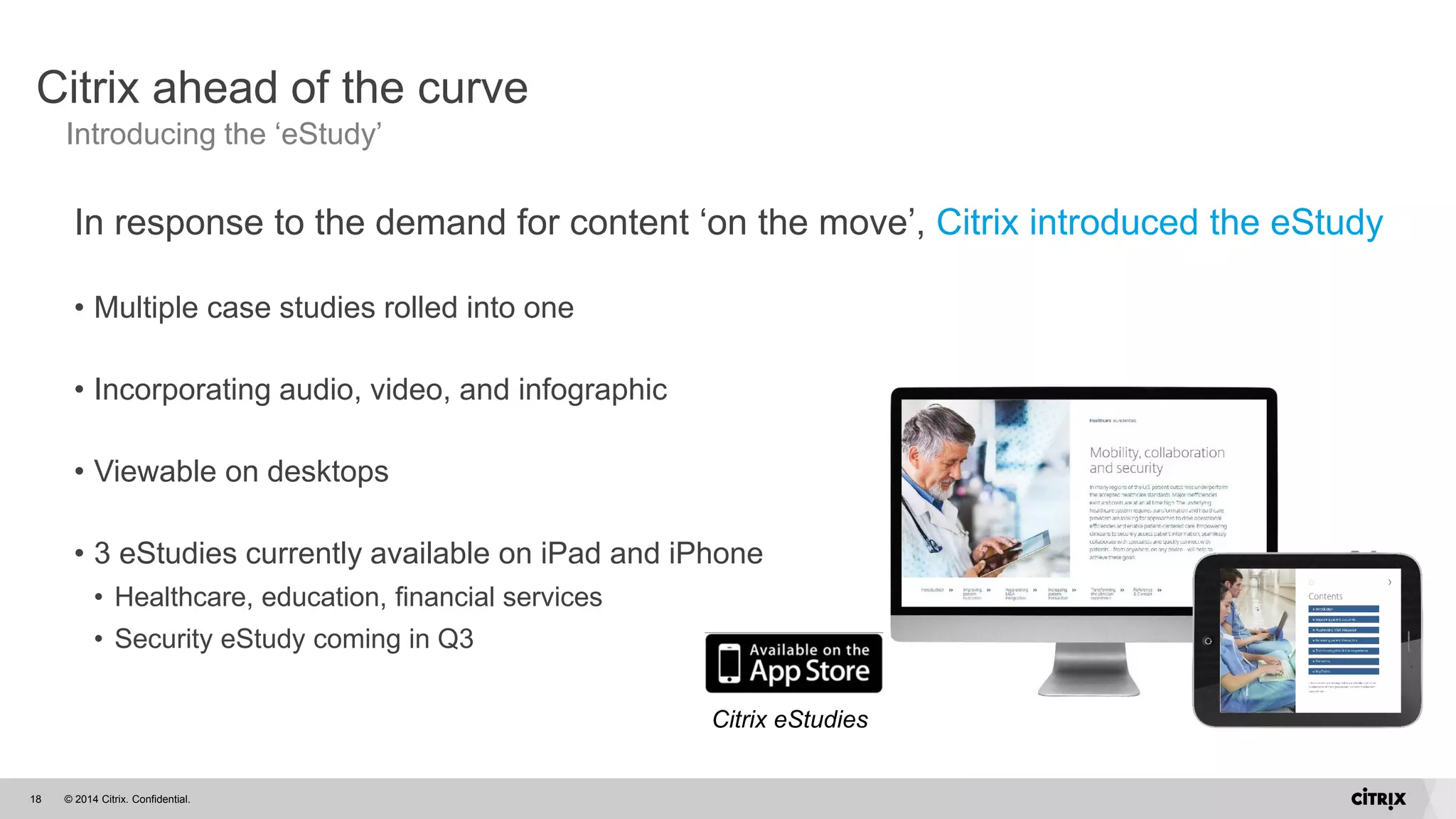 © 2014 Citrix. Confidential.18
Citrix ahead of the curve
Introducing the ‘eStudy’
In response to the demand for content ‘on the move’, Citrix introduced the eStudy
• Multiple case studies rolled into one
• Incorporating audio, video, and infographic
• Viewable on desktops
• 3 eStudies currently available on iPad and iPhone
• Healthcare, education, financial services
• Security eStudy coming in Q3
Citrix eStudies
 