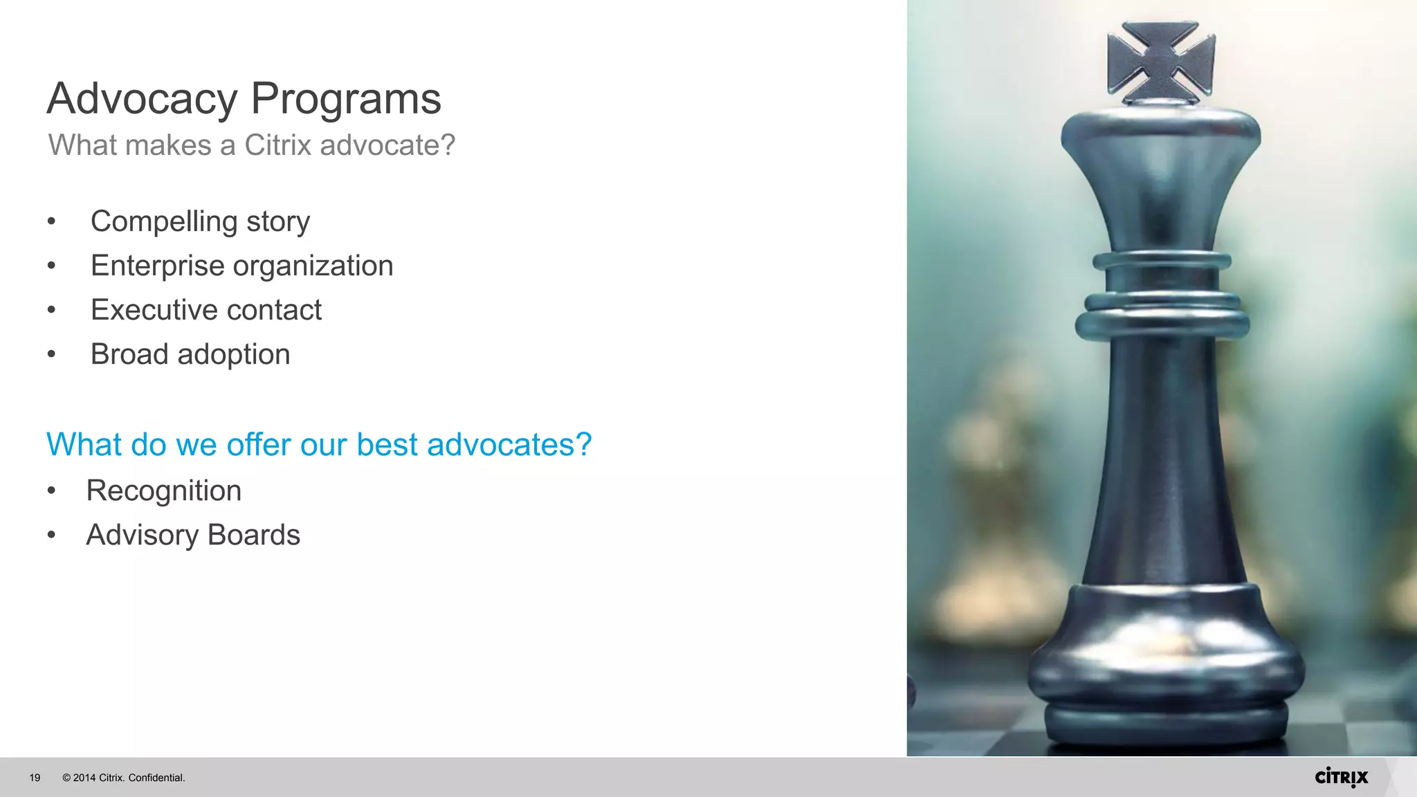© 2014 Citrix. Confidential.19
• Compelling story
• Enterprise organization
• Executive contact
• Broad adoption
What do we offer our best advocates?
• Recognition
• Advisory Boards
Advocacy Programs
What makes a Citrix advocate?
 