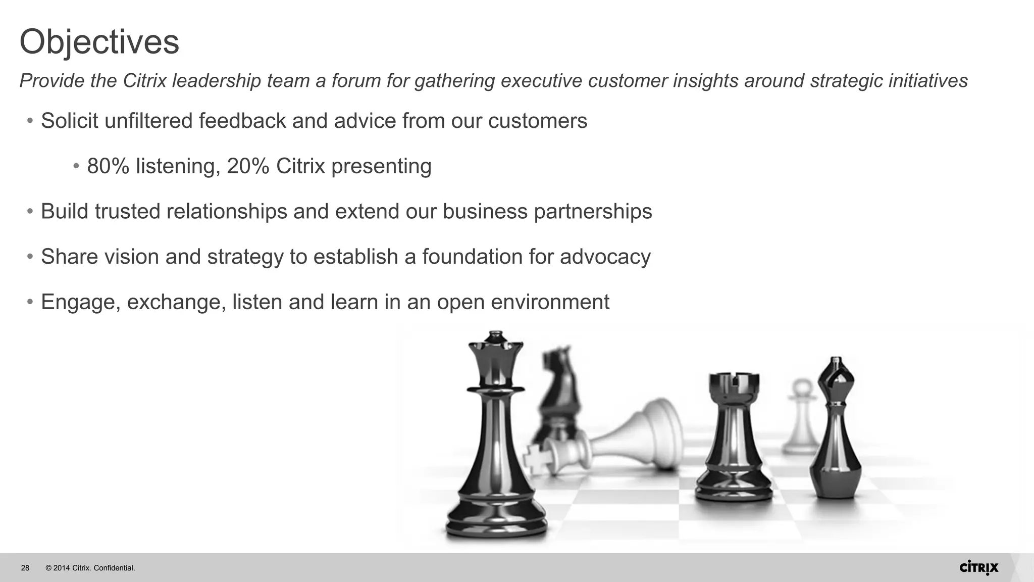 © 2014 Citrix. Confidential.28
Objectives
Provide the Citrix leadership team a forum for gathering executive customer insights around strategic initiatives
• Solicit unfiltered feedback and advice from our customers
• 80% listening, 20% Citrix presenting
• Build trusted relationships and extend our business partnerships
• Share vision and strategy to establish a foundation for advocacy
• Engage, exchange, listen and learn in an open environment
 