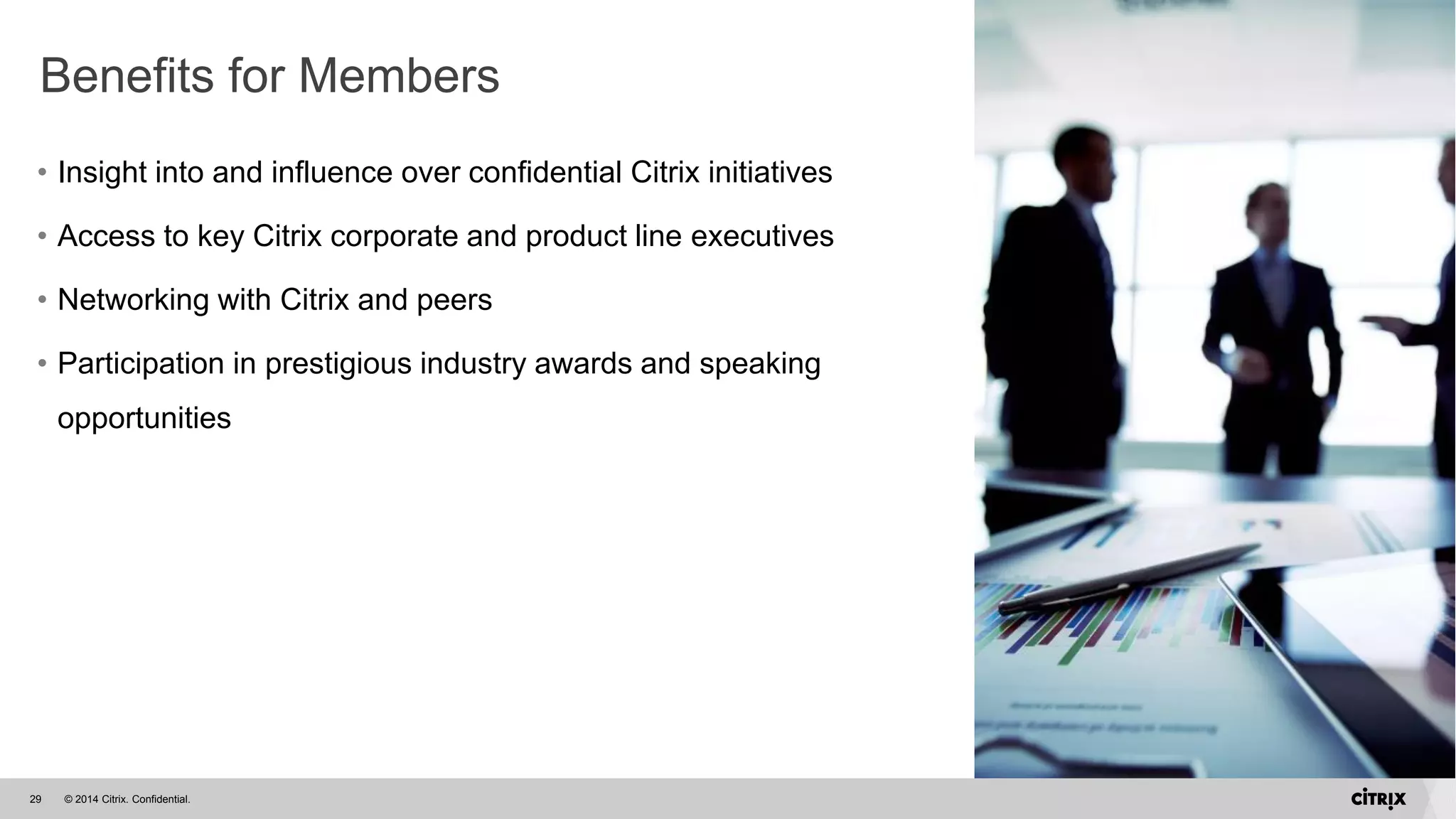 © 2014 Citrix. Confidential.29
Benefits for Members
• Insight into and influence over confidential Citrix initiatives
• Access to key Citrix corporate and product line executives
• Networking with Citrix and peers
• Participation in prestigious industry awards and speaking
opportunities
 