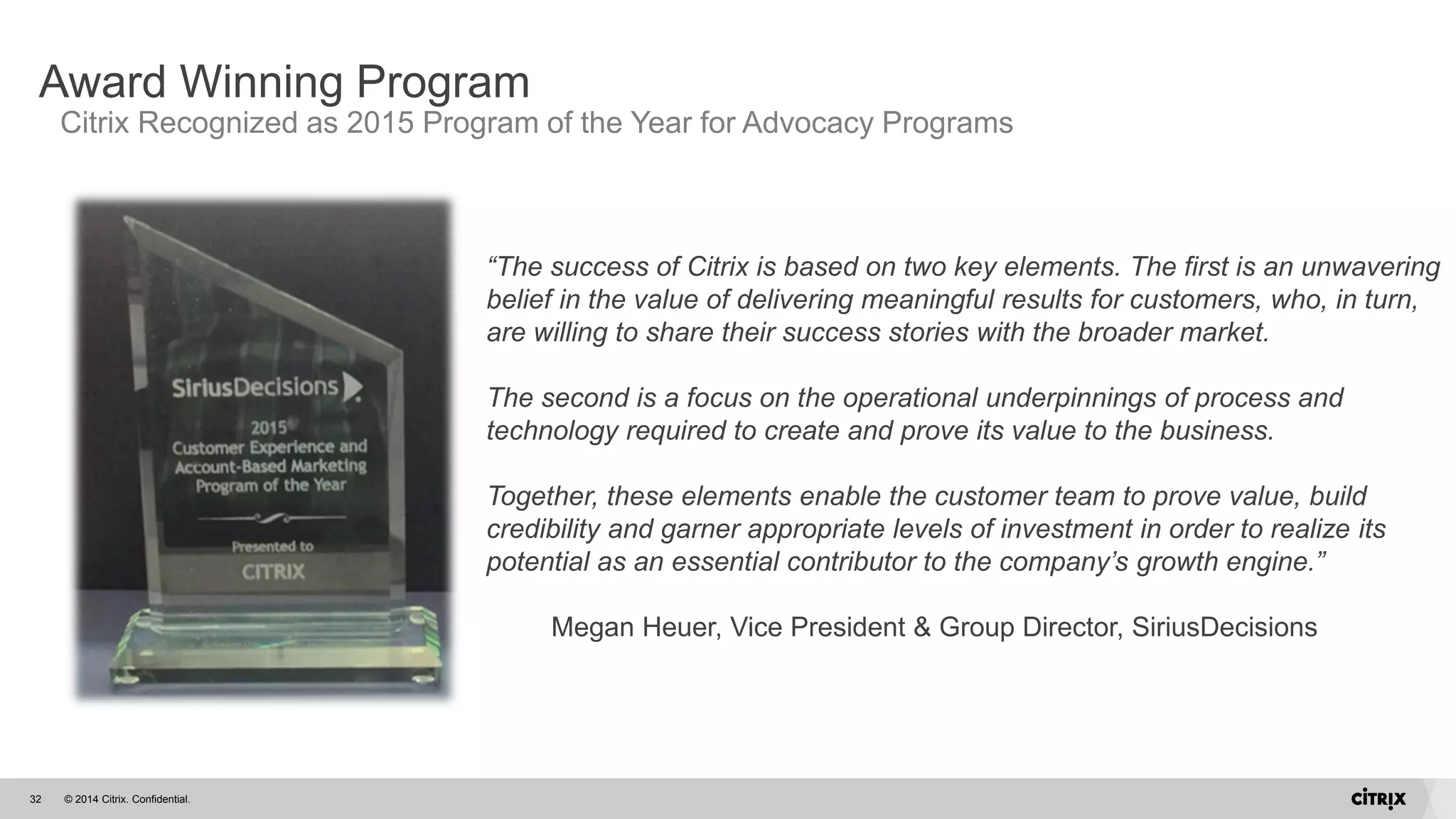 © 2014 Citrix. Confidential.32
Award Winning Program
Citrix Recognized as 2015 Program of the Year for Advocacy Programs
“The success of Citrix is based on two key elements. The first is an unwavering
belief in the value of delivering meaningful results for customers, who, in turn,
are willing to share their success stories with the broader market.
The second is a focus on the operational underpinnings of process and
technology required to create and prove its value to the business.
Together, these elements enable the customer team to prove value, build
credibility and garner appropriate levels of investment in order to realize its
potential as an essential contributor to the company’s growth engine.”
Megan Heuer, Vice President & Group Director, SiriusDecisions
 