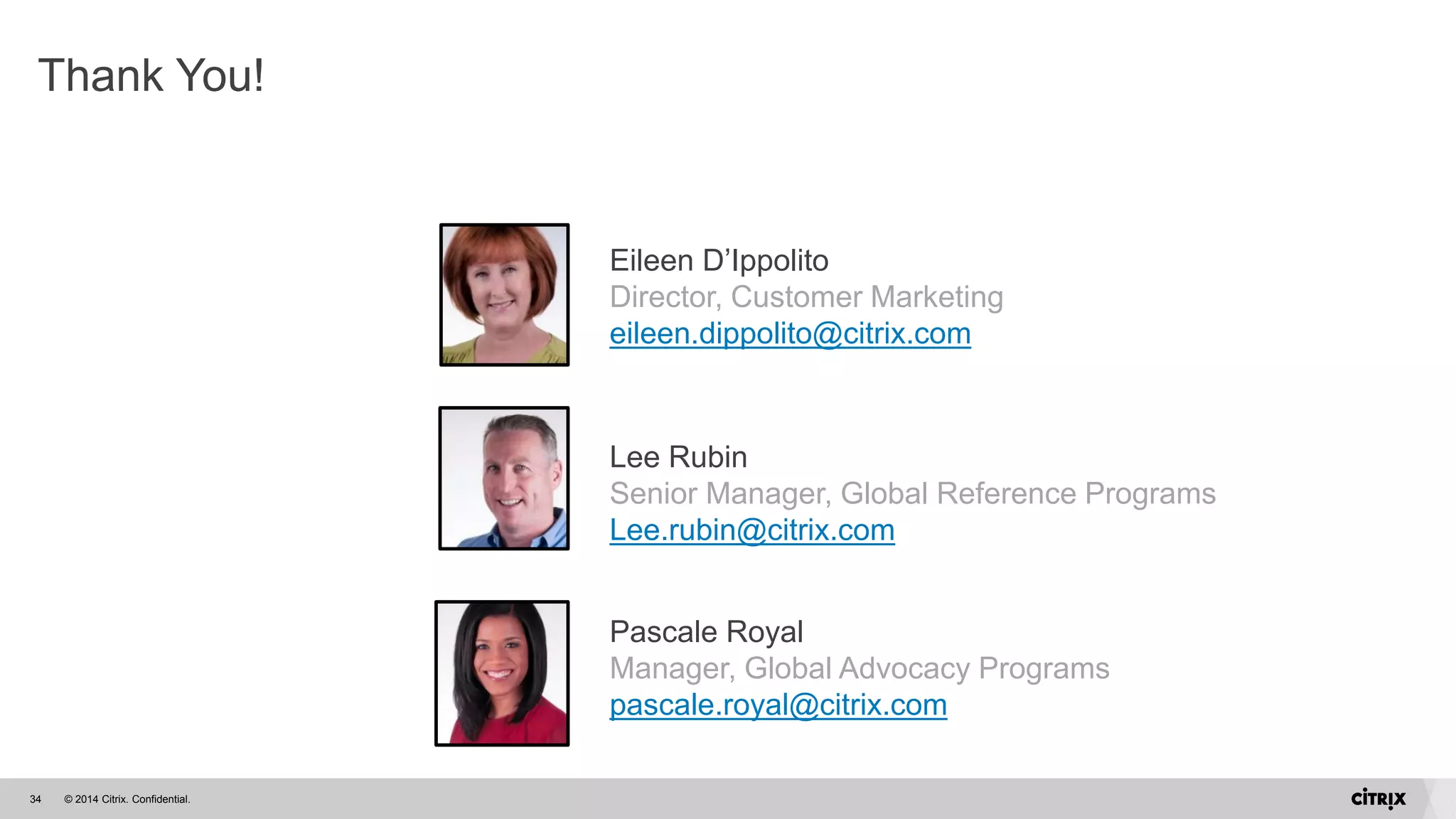 © 2014 Citrix. Confidential.34
Thank You!
Eileen D’Ippolito
Director, Customer Marketing
eileen.dippolito@citrix.com
Lee Rubin
Senior Manager, Global Reference Programs
Lee.rubin@citrix.com
Pascale Royal
Manager, Global Advocacy Programs
pascale.royal@citrix.com
 
