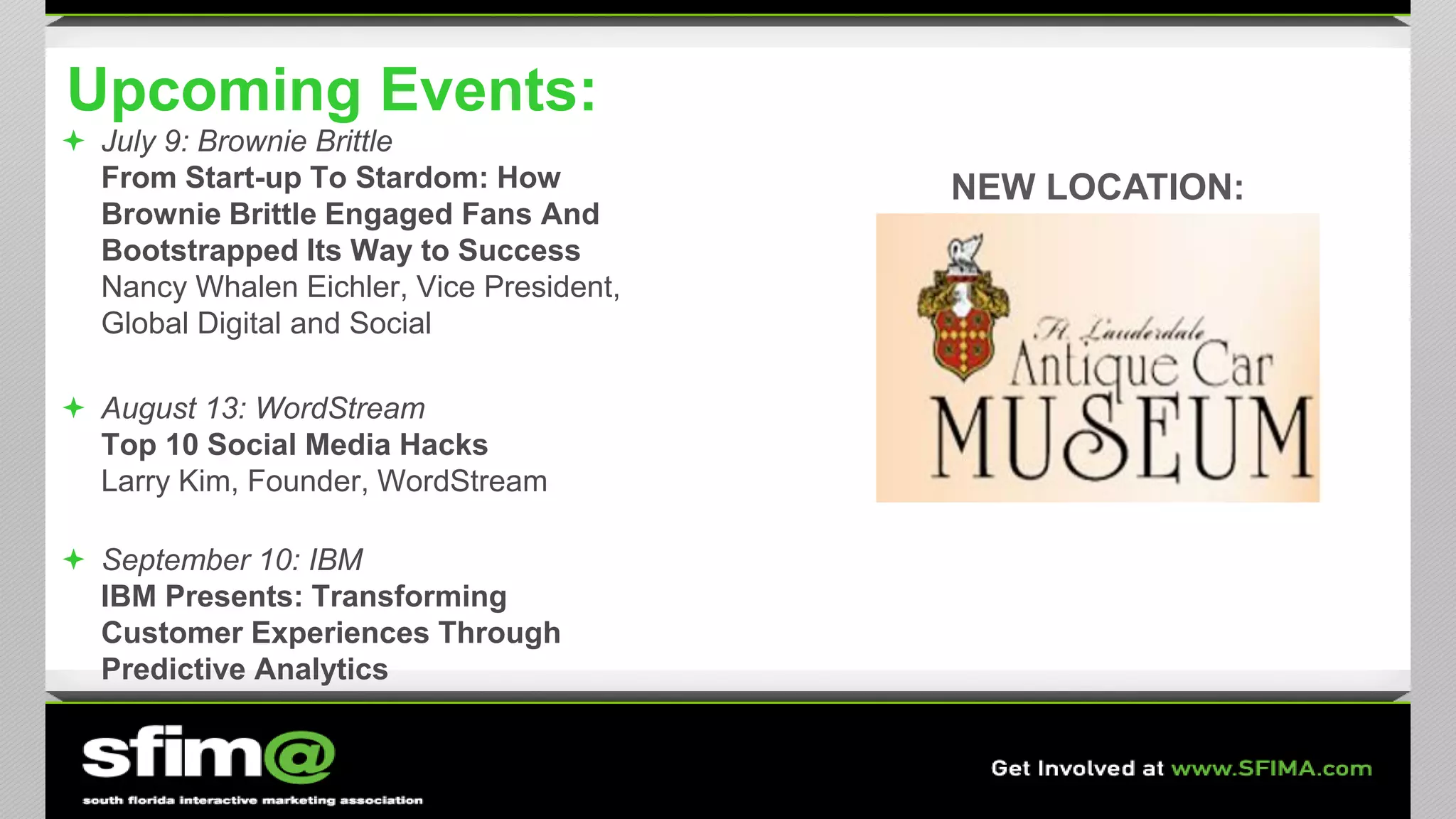 Upcoming Events:
 July 9: Brownie Brittle
From Start-up To Stardom: How
Brownie Brittle Engaged Fans And
Bootstrapped Its Way to Success
Nancy Whalen Eichler, Vice President,
Global Digital and Social
 August 13: WordStream
Top 10 Social Media Hacks
Larry Kim, Founder, WordStream
 September 10: IBM
IBM Presents: Transforming
Customer Experiences Through
Predictive Analytics
NEW LOCATION:
 