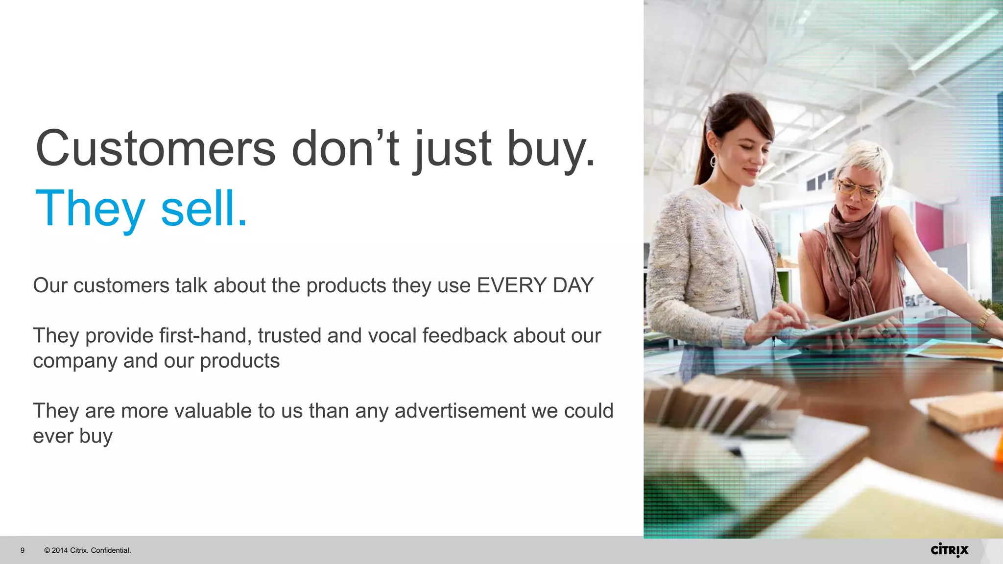 © 2014 Citrix. Confidential.9
Our customers talk about the products they use EVERY DAY
They provide first-hand, trusted and vocal feedback about our
company and our products
They are more valuable to us than any advertisement we could
ever buy
Customers don’t just buy.
They sell.
 