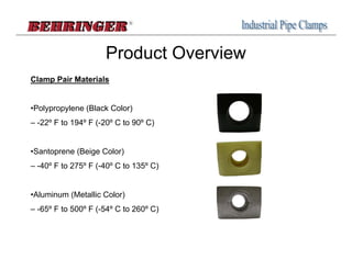 Product Overview
Clamp Pair Materials


•Polypropylene (Black Color)
– -22º F to 194º F (-20º C to 90º C)


•Santoprene (Beige Color)
– -40º F to 275º F (-40º C to 135º C)


•Aluminum (Metallic Color)
– -65º F to 500º F (-54º C to 260º C)
 