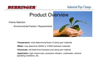 Product Overview
•Clamp Selection
    –Environmental Factors / Requirements




       •Temperature: most determining factor of clamp pair materials
       •Water: may determine 304SS or 316SS hardware materials
       •Chemicals: will determine hardware and clamp pair material
       •Application: high impact area, excessive vibration, underwater, extreme
       operating conditions, etc.
 