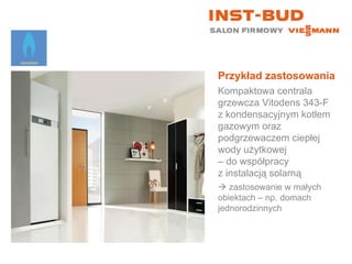 Przykład zastosowania Kompaktowa centrala grzewcza Vitodens 343-F z kondensacyjnym kotłem gazowym oraz podgrzewaczem ciepłej wody użytkowej  – do współpracy  z instalacją solarną    zastosowanie w małych  obiektach – np. domach jednorodzinnych 