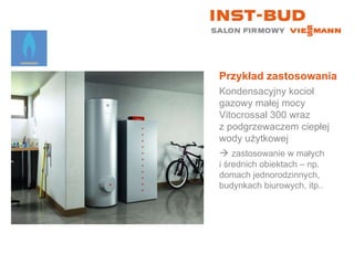 Przykład zastosowania Kondensacyjny kocioł gazowy małej mocy Vitocrossal 300 wraz  z podgrzewaczem ciepłej wody użytkowej    zastosowanie w małych  i średnich obiektach – np. domach jednorodzinnych, budynkach biurowych, itp.. 